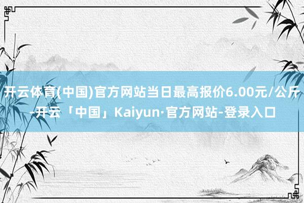 开云体育(中国)官方网站当日最高报价6.00元/公斤-开云「中国」Kaiyun·官方网站-登录入口