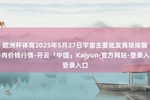 欧洲杯体育2025年5月27日宇宙主要批发商场排酸牛肉价钱行情-开云「中国」Kaiyun·官方网站-登录入口