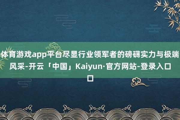 体育游戏app平台尽显行业领军者的磅礴实力与极端风采-开云「中国」Kaiyun·官方网站-登录入口
