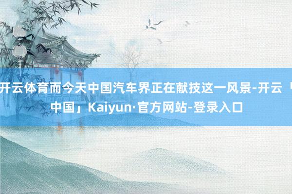 开云体育而今天中国汽车界正在献技这一风景-开云「中国」Kaiyun·官方网站-登录入口