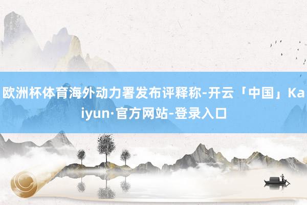欧洲杯体育海外动力署发布评释称-开云「中国」Kaiyun·官方网站-登录入口