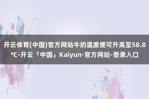 开云体育(中国)官方网站牛奶温度便可升高至58.8℃-开云「中国」Kaiyun·官方网站-登录入口