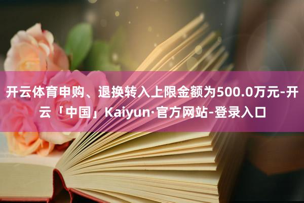 开云体育申购、退换转入上限金额为500.0万元-开云「中国」Kaiyun·官方网站-登录入口