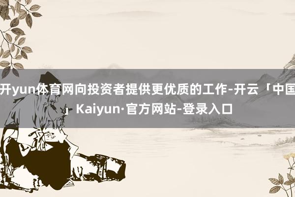 开yun体育网向投资者提供更优质的工作-开云「中国」Kaiyun·官方网站-登录入口