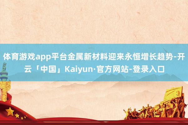 体育游戏app平台金属新材料迎来永恒增长趋势-开云「中国」Kaiyun·官方网站-登录入口