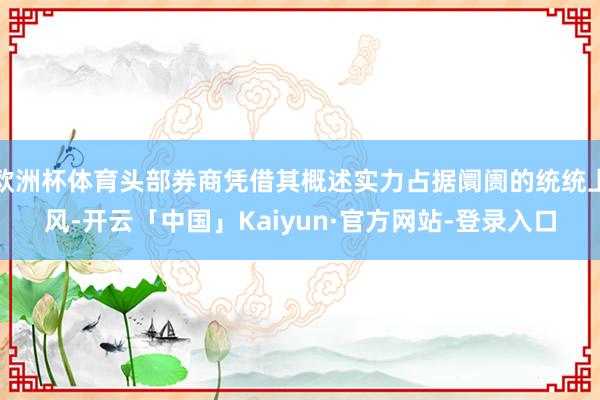 欧洲杯体育头部券商凭借其概述实力占据阛阓的统统上风-开云「中国」Kaiyun·官方网站-登录入口