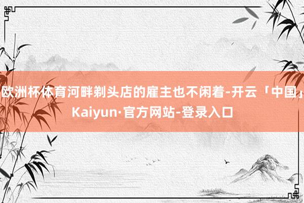 欧洲杯体育河畔剃头店的雇主也不闲着-开云「中国」Kaiyun·官方网站-登录入口