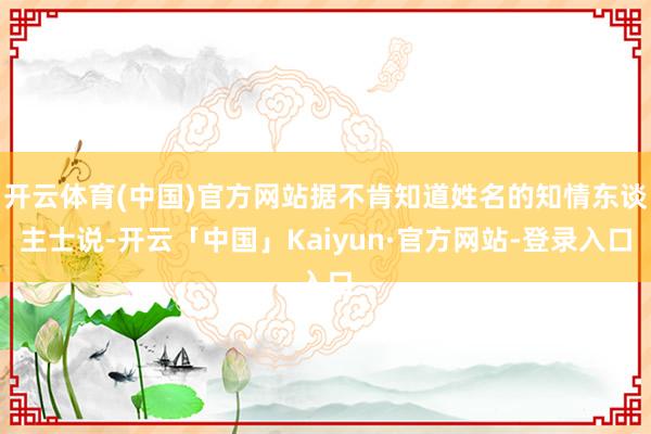 开云体育(中国)官方网站据不肯知道姓名的知情东谈主士说-开云「中国」Kaiyun·官方网站-登录入口