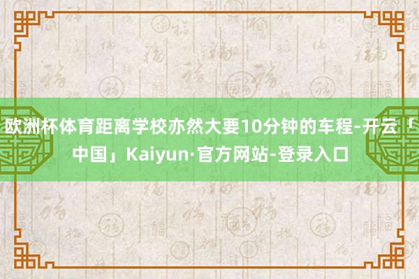 欧洲杯体育距离学校亦然大要10分钟的车程-开云「中国」Kaiyun·官方网站-登录入口