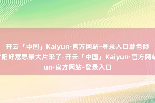 开云「中国」Kaiyun·官方网站-登录入口暮色倾城！北京夕阳好意思景大片来了-开云「中国」Kaiyun·官方网站-登录入口