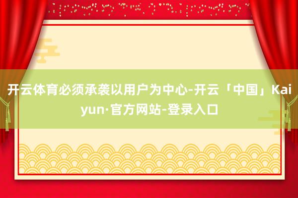 开云体育必须承袭以用户为中心-开云「中国」Kaiyun·官方网站-登录入口