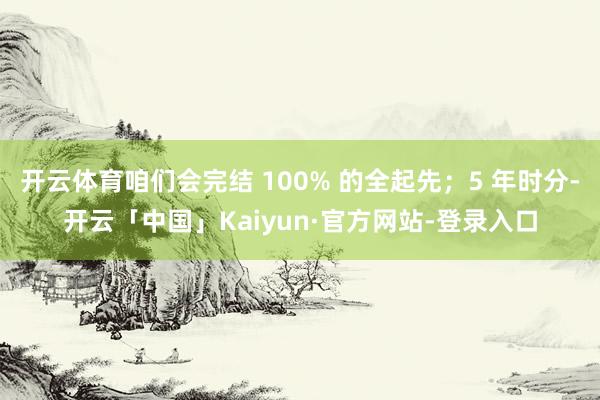 开云体育咱们会完结 100% 的全起先；5 年时分-开云「中国」Kaiyun·官方网站-登录入口