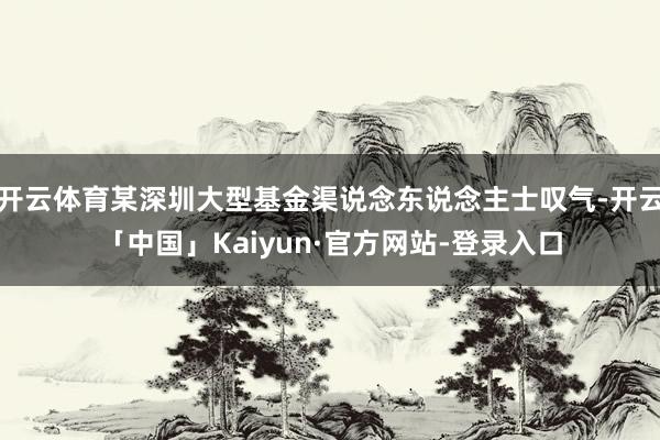 开云体育某深圳大型基金渠说念东说念主士叹气-开云「中国」Kaiyun·官方网站-登录入口