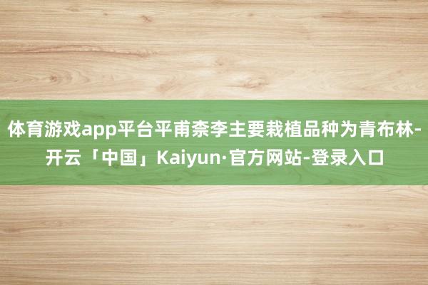 体育游戏app平台平甫柰李主要栽植品种为青布林-开云「中国」Kaiyun·官方网站-登录入口