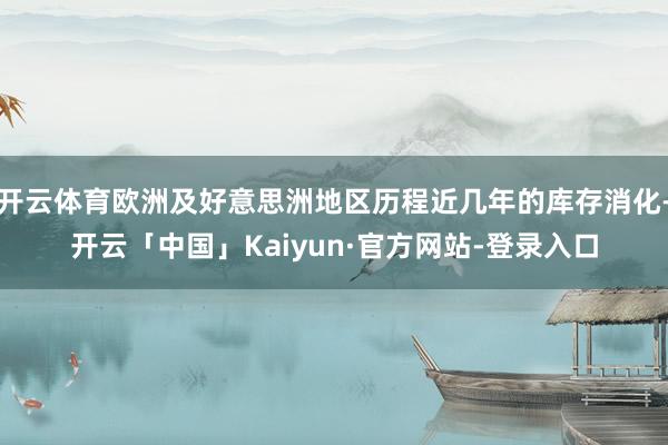 开云体育欧洲及好意思洲地区历程近几年的库存消化-开云「中国」Kaiyun·官方网站-登录入口