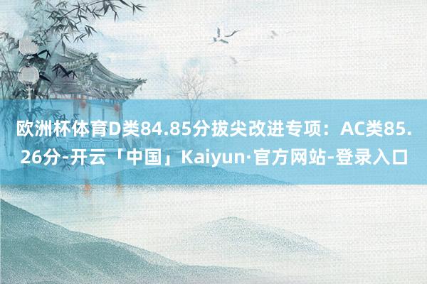 欧洲杯体育D类84.85分拔尖改进专项:AC类85.26分-开云「中国」Kaiyun·官方网站-登录入口