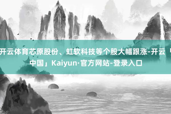 开云体育芯原股份、虹软科技等个股大幅跟涨-开云「中国」Kaiyun·官方网站-登录入口