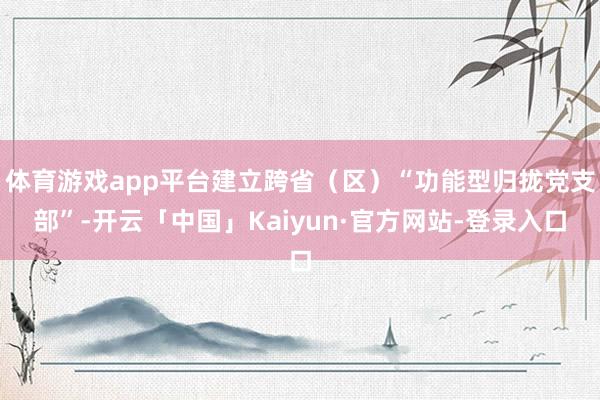 体育游戏app平台建立跨省(区)“功能型归拢党支部”-开云「中国」Kaiyun·官方网站-登录入口