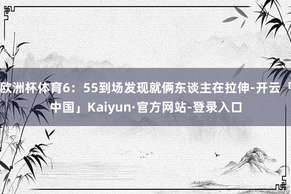 欧洲杯体育6:55到场发现就俩东谈主在拉伸-开云「中国」Kaiyun·官方网站-登录入口