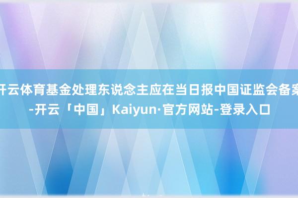 开云体育基金处理东说念主应在当日报中国证监会备案-开云「中国」Kaiyun·官方网站-登录入口