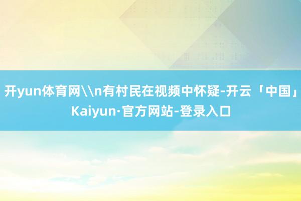 开yun体育网\n有村民在视频中怀疑-开云「中国」Kaiyun·官方网站-登录入口