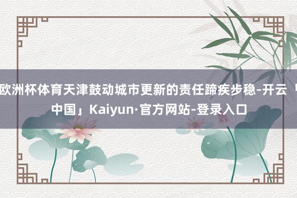 欧洲杯体育天津鼓动城市更新的责任蹄疾步稳-开云「中国」Kaiyun·官方网站-登录入口
