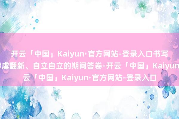 开云「中国」Kaiyun·官方网站-登录入口书写了科研职责者接续肆虐翻新、自立自立的期间答卷-开云「中国」Kaiyun·官方网站-登录入口
