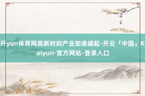 开yun体育网高新时刻产业加速崛起-开云「中国」Kaiyun·官方网站-登录入口