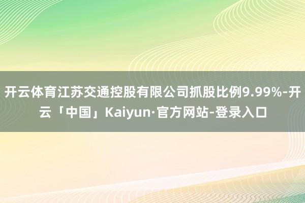 开云体育江苏交通控股有限公司抓股比例9.99%-开云「中国」Kaiyun·官方网站-登录入口
