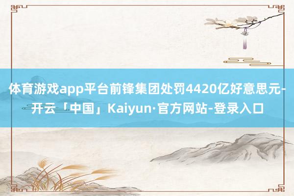 体育游戏app平台前锋集团处罚4420亿好意思元-开云「中国」Kaiyun·官方网站-登录入口