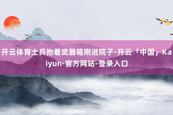 开云体育士兵抬着武器箱刚进院子-开云「中国」Kaiyun·官方网站-登录入口