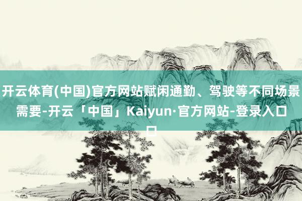 开云体育(中国)官方网站赋闲通勤、驾驶等不同场景需要-开云「中国」Kaiyun·官方网站-登录入口
