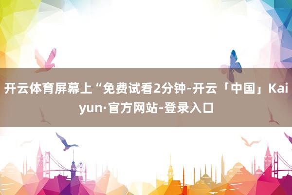 开云体育屏幕上“免费试看2分钟-开云「中国」Kaiyun·官方网站-登录入口