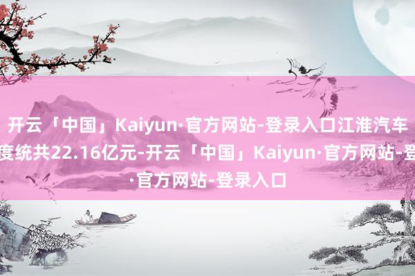 开云「中国」Kaiyun·官方网站-登录入口江淮汽车研发用度统共22.16亿元-开云「中国」Kaiyun·官方网站-登录入口