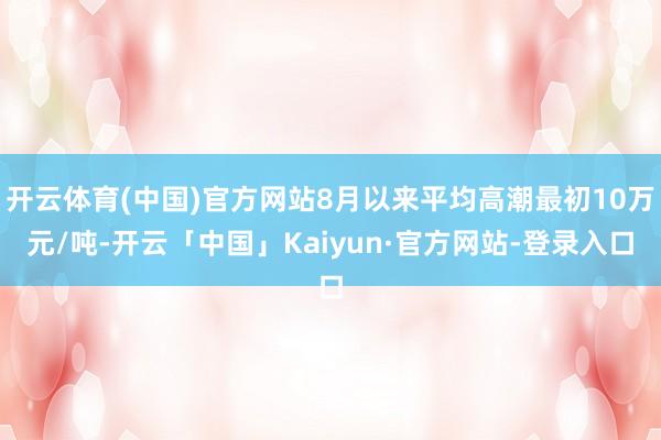 开云体育(中国)官方网站8月以来平均高潮最初10万元/吨-开云「中国」Kaiyun·官方网站-登录入口
