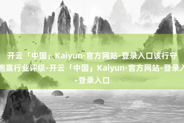 开云「中国」Kaiyun·官方网站-登录入口该行守护跑赢行业评级-开云「中国」Kaiyun·官方网站-登录入口