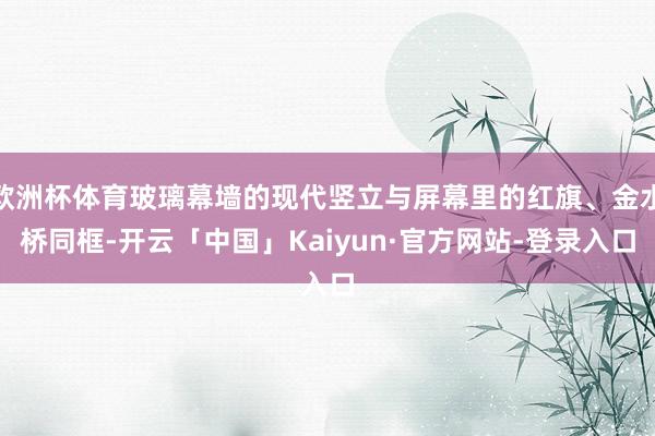 欧洲杯体育玻璃幕墙的现代竖立与屏幕里的红旗、金水桥同框-开云「中国」Kaiyun·官方网站-登录入口