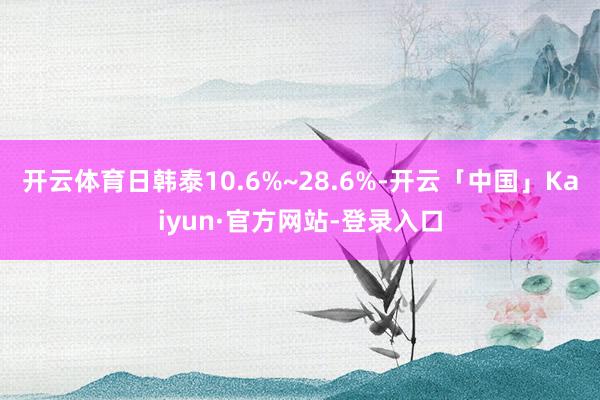 开云体育日韩泰10.6%~28.6%-开云「中国」Kaiyun·官方网站-登录入口