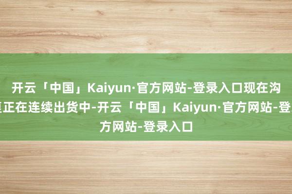 开云「中国」Kaiyun·官方网站-登录入口现在沟通修复正在连续出货中-开云「中国」Kaiyun·官方网站-登录入口