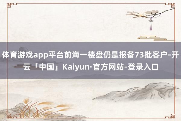 体育游戏app平台前海一楼盘仍是报备73批客户-开云「中国」Kaiyun·官方网站-登录入口