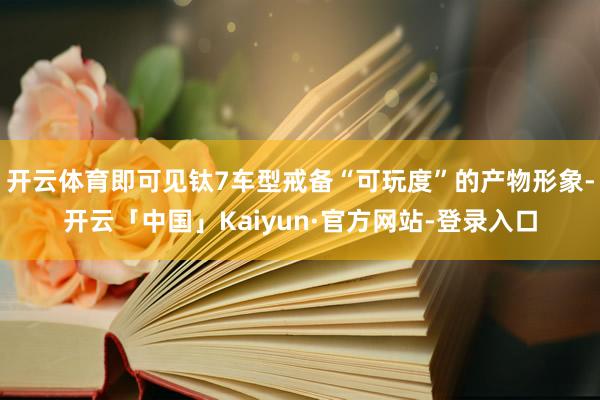 开云体育即可见钛7车型戒备“可玩度”的产物形象-开云「中国」Kaiyun·官方网站-登录入口