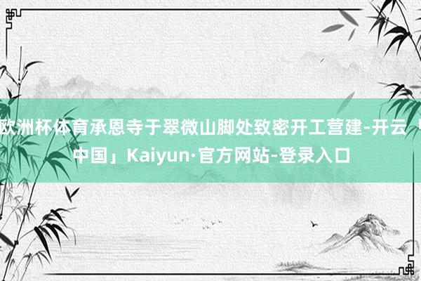 欧洲杯体育承恩寺于翠微山脚处致密开工营建-开云「中国」Kaiyun·官方网站-登录入口