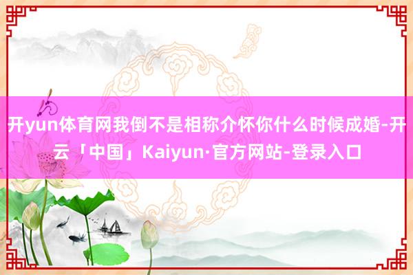 开yun体育网我倒不是相称介怀你什么时候成婚-开云「中国」Kaiyun·官方网站-登录入口
