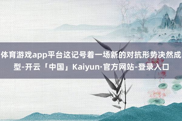 体育游戏app平台这记号着一场新的对抗形势决然成型-开云「中国」Kaiyun·官方网站-登录入口