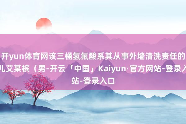 开yun体育网该三桶氢氟酸系其从事外墙清洗责任的女儿艾某槟(男-开云「中国」Kaiyun·官方网站-登录入口