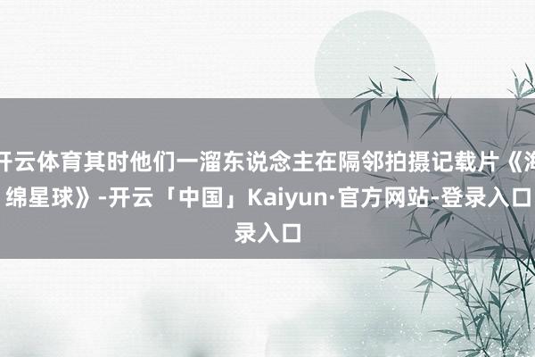 开云体育其时他们一溜东说念主在隔邻拍摄记载片《海绵星球》-开云「中国」Kaiyun·官方网站-登录入口