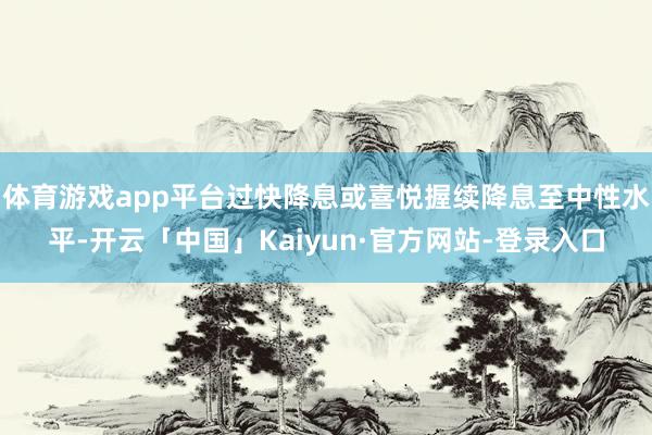 体育游戏app平台过快降息或喜悦握续降息至中性水平-开云「中国」Kaiyun·官方网站-登录入口