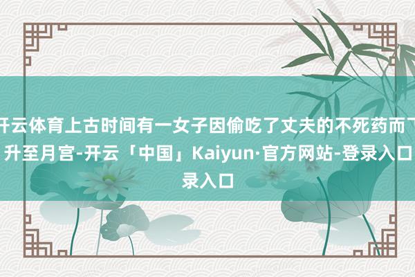 开云体育上古时间有一女子因偷吃了丈夫的不死药而飞升至月宫-开云「中国」Kaiyun·官方网站-登录入口