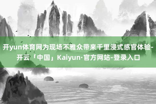 开yun体育网为现场不雅众带来千里浸式感官体验-开云「中国」Kaiyun·官方网站-登录入口