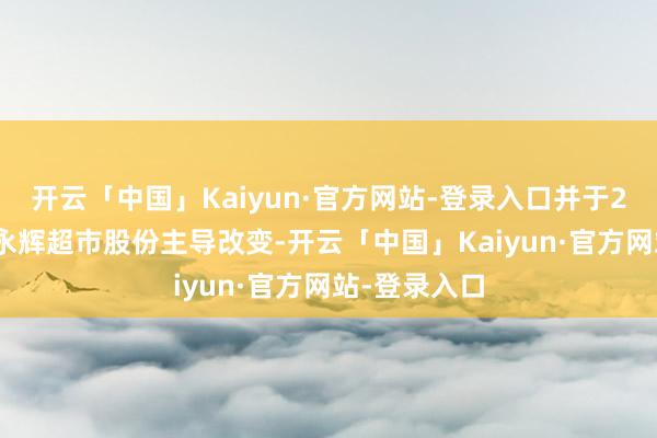 开云「中国」Kaiyun·官方网站-登录入口并于2024年收购永辉超市股份主导改变-开云「中国」Kaiyun·官方网站-登录入口